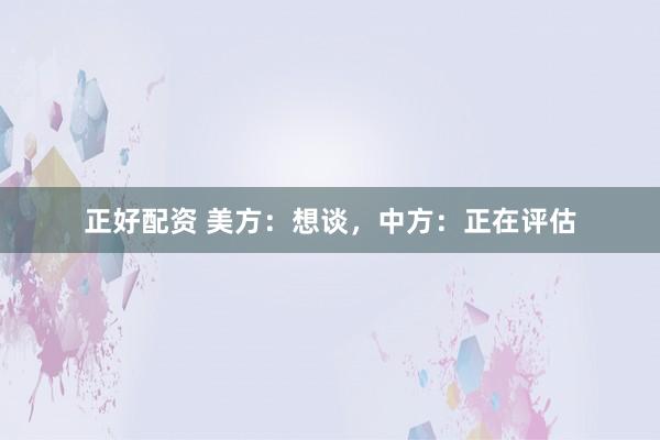 正好配资 美方：想谈，中方：正在评估