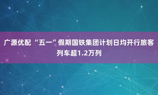 广源优配 “五一”假期国铁集团计划日均开行旅客列车超1.2万列