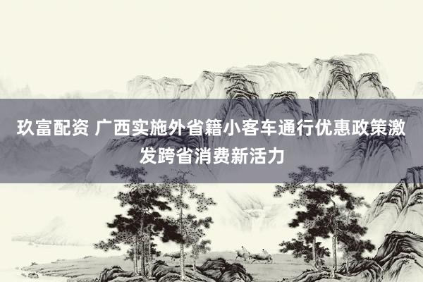 玖富配资 广西实施外省籍小客车通行优惠政策激发跨省消费新活力