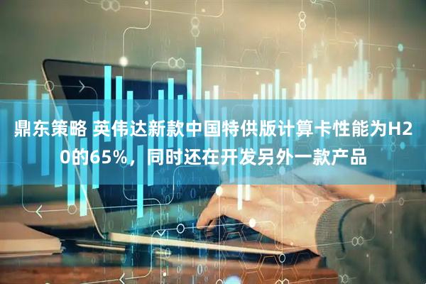 鼎东策略 英伟达新款中国特供版计算卡性能为H20的65%，同时还在开发另外一款产品