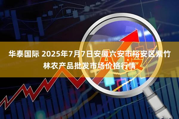 华泰国际 2025年7月7日安徽六安市裕安区紫竹林农产品批发市场价格行情