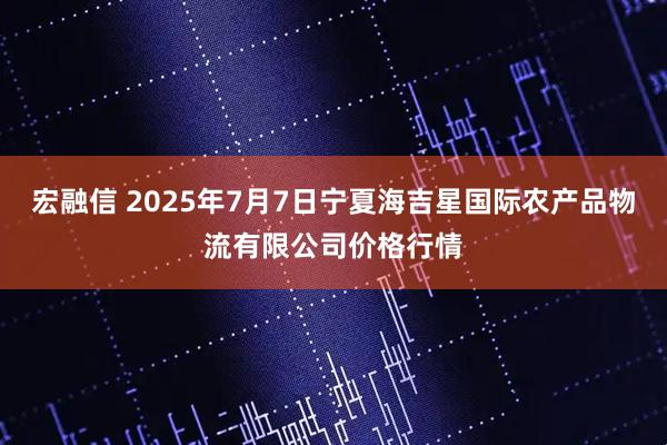 宏融信 2025年7月7日宁夏海吉星国际农产品物流有限公司价格行情
