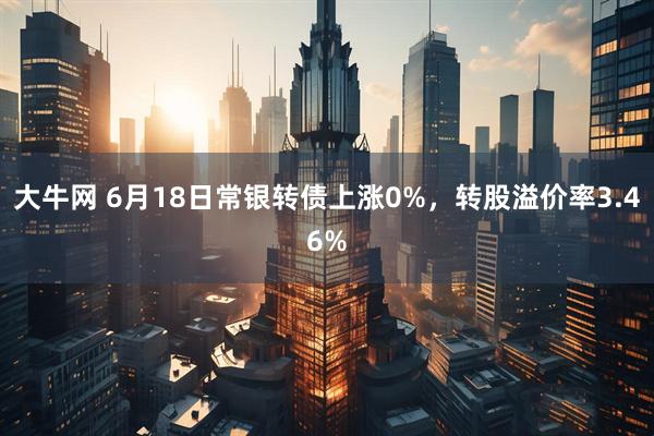 大牛网 6月18日常银转债上涨0%，转股溢价率3.46%